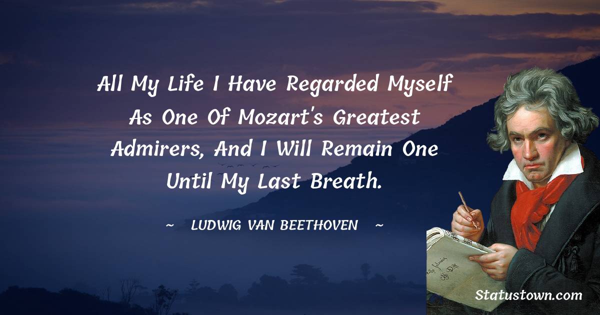 Ludwig van Beethoven Quotes - All my life I have regarded myself as one of Mozart's greatest admirers, and I will remain one until my last breath.