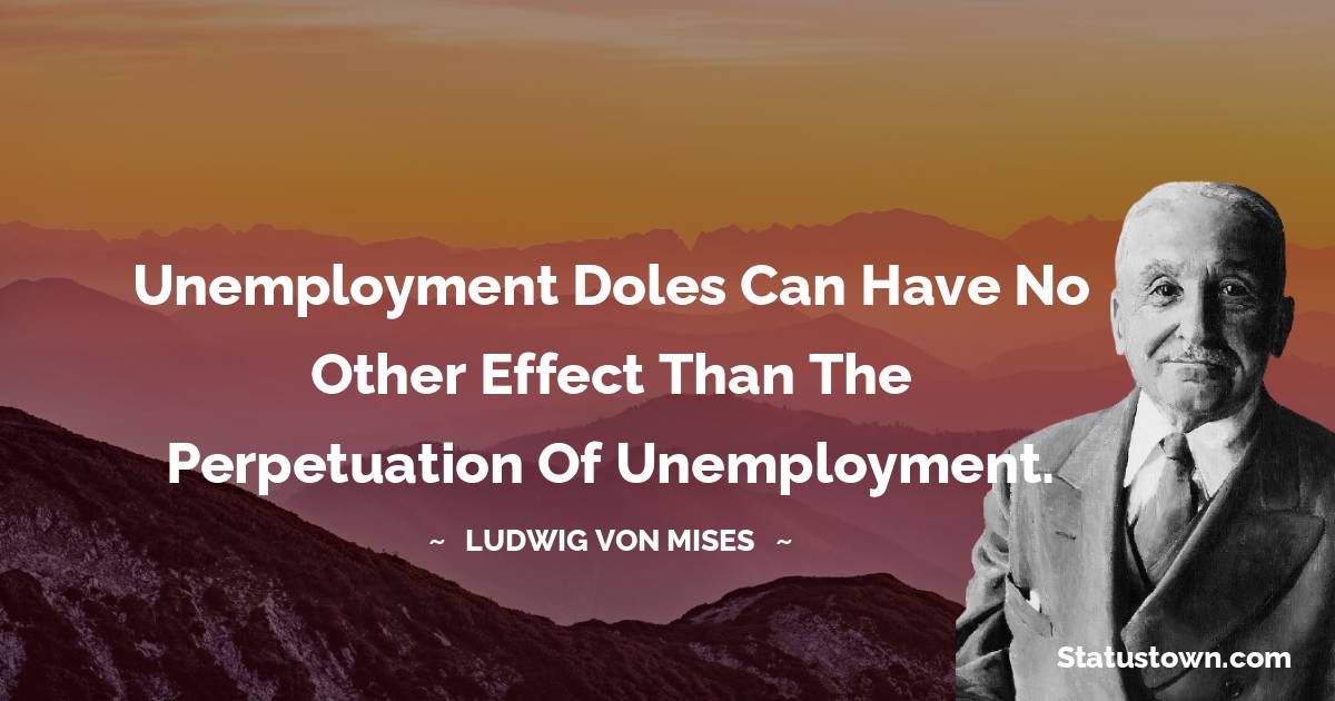 Ludwig von Mises Quotes - Unemployment doles can have no other effect than the perpetuation of unemployment.