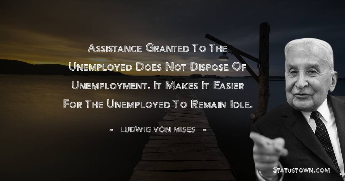 Ludwig von Mises Quotes - Assistance granted to the unemployed does not dispose of unemployment. It makes it easier for the unemployed to remain idle.