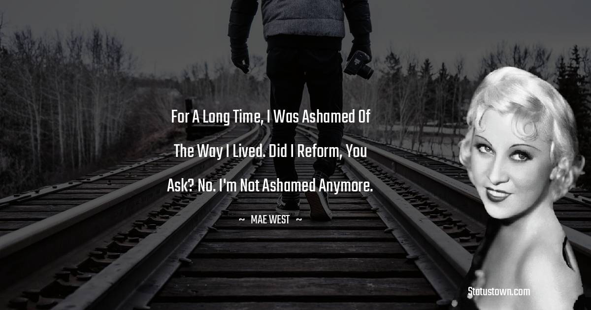 For a long time, I was ashamed of the way I lived. Did I reform, you ask? No. I'm not ashamed anymore.