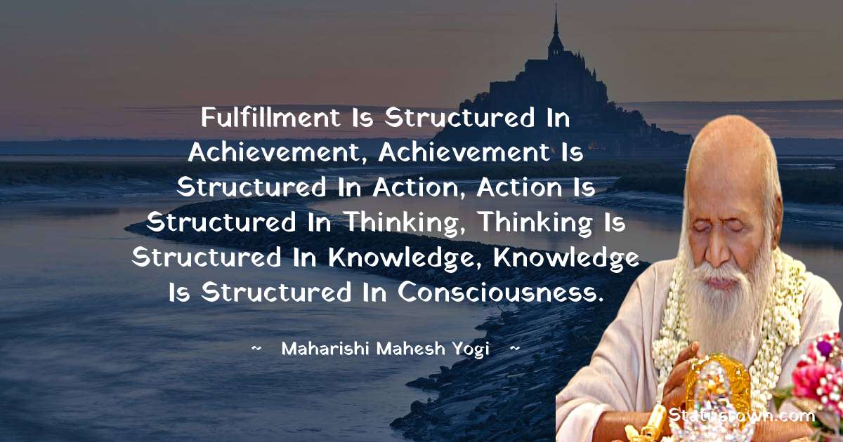maharishi mahesh yogi Quotes - Fulfillment is structured in achievement, Achievement is structured in action, Action is structured in thinking, Thinking is structured in knowledge, Knowledge is structured in consciousness.