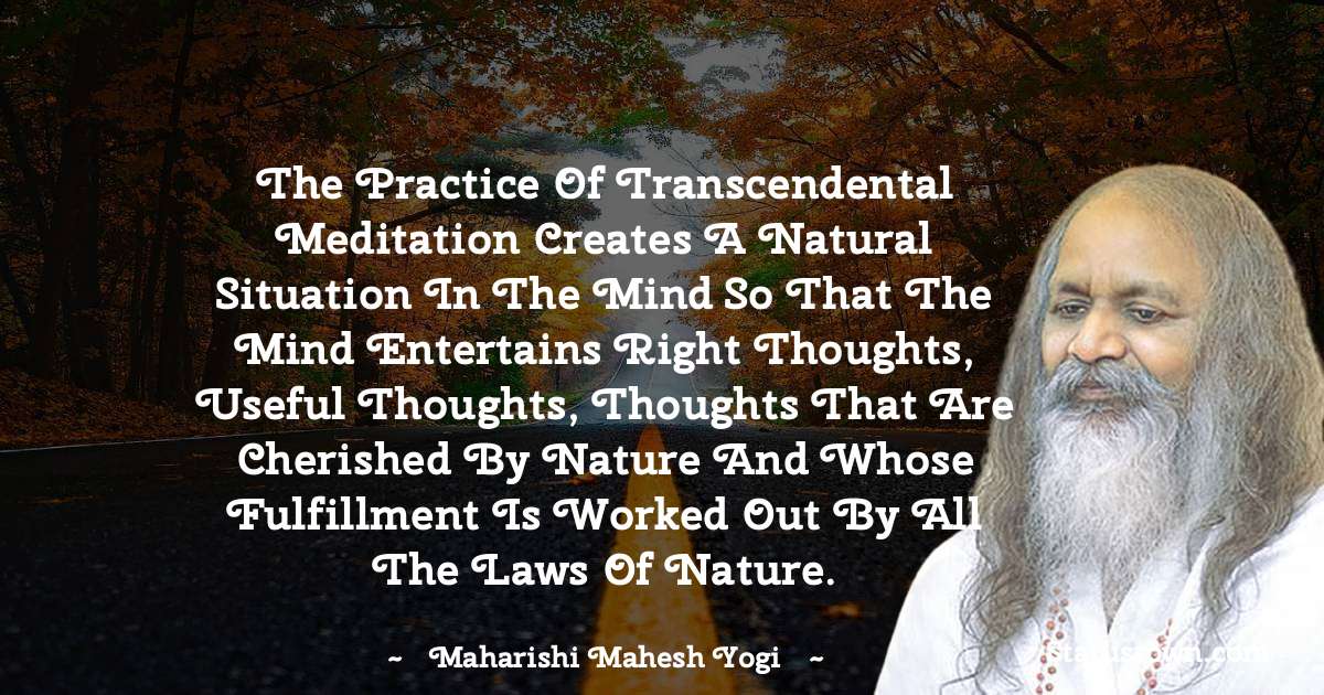 The practice of Transcendental Meditation creates a natural situation in the mind so that the mind entertains right thoughts, useful thoughts, thoughts that are cherished by nature and whose fulfillment is worked out by all the laws of nature. - maharishi mahesh yogi quotes