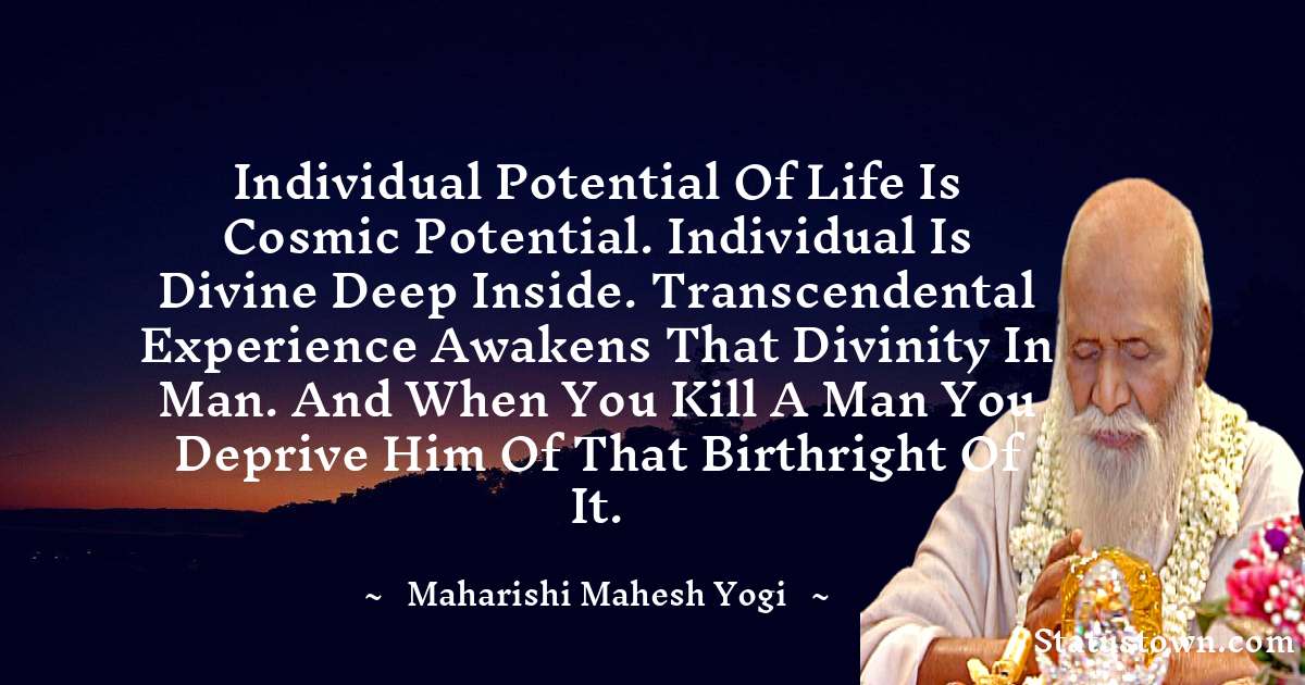 maharishi mahesh yogi Quotes - Individual potential of life is cosmic potential. Individual is divine deep inside. Transcendental experience awakens that divinity in man. And when you kill a man you deprive him of that birthright of it.