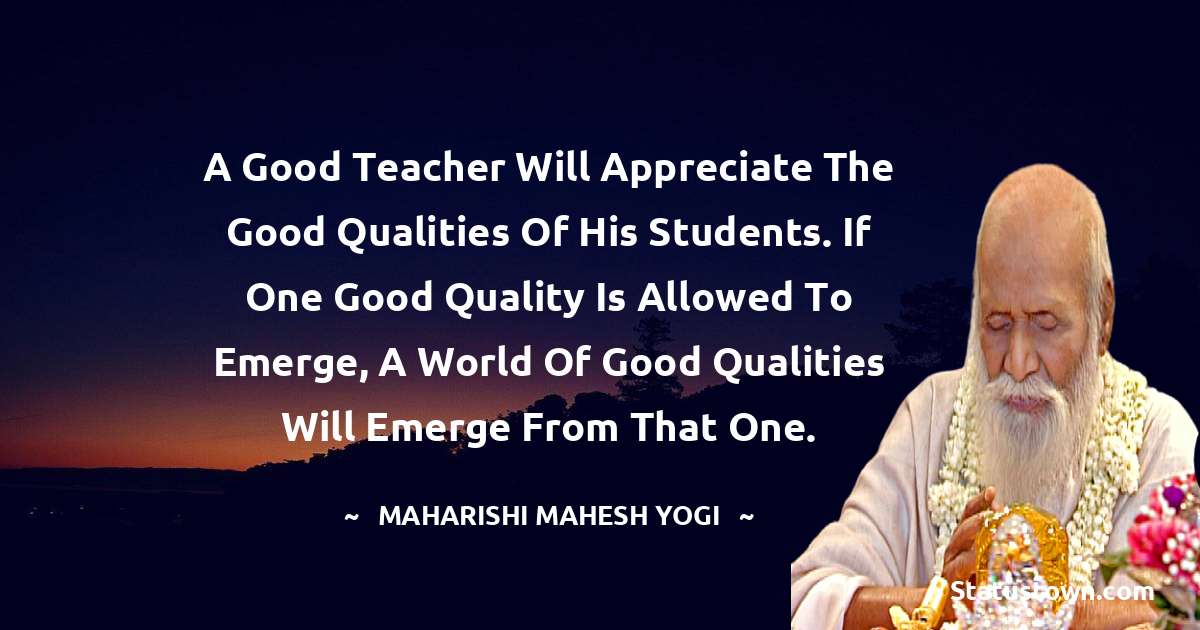 A good teacher will appreciate the good qualities of his students. If one good quality is allowed to emerge, a world of good qualities will emerge from that one. - maharishi mahesh yogi quotes