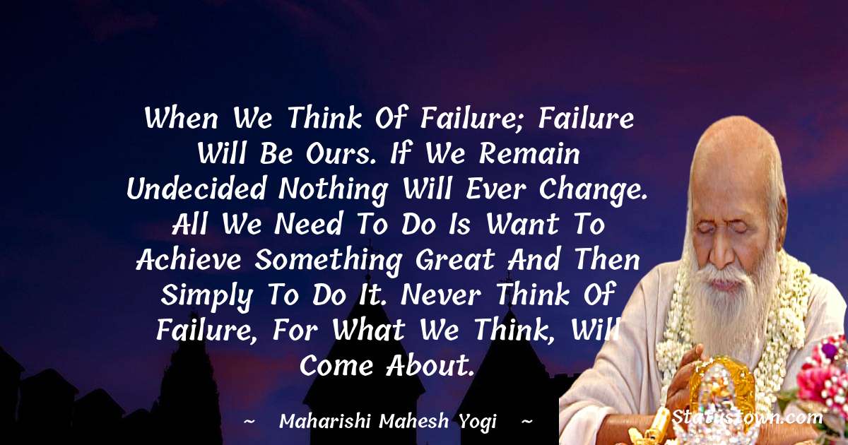 maharishi mahesh yogi Quotes - When we think of failure; failure will be ours. If we remain undecided nothing will ever change. All we need to do is want to achieve something great and then simply to do it. Never think of failure, for what we think, will come about.