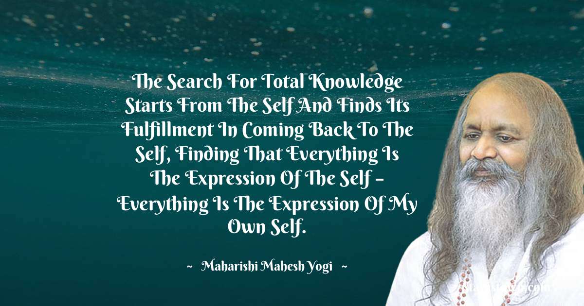 maharishi mahesh yogi Quotes - The search for total knowledge starts from the Self and finds its fulfillment in coming back to the Self, finding that everything is the expression of the Self – everything is the expression of my own Self.