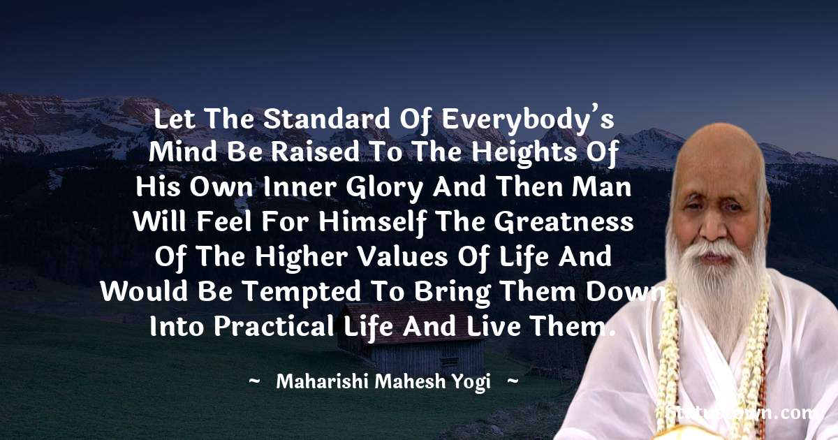 Let the standard of everybody’s mind be raised to the heights of his own inner glory and then man will feel for himself the greatness of the higher values of life and would be tempted to bring them down into practical life and live them. - maharishi mahesh yogi quotes