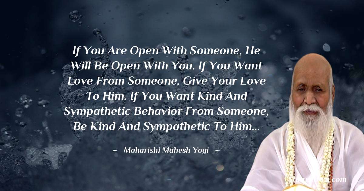 If you are open with someone, he will be open with you. If you want love from someone, give your love to him. If you want kind and sympathetic behavior from someone, be kind and sympathetic to him... - maharishi mahesh yogi quotes