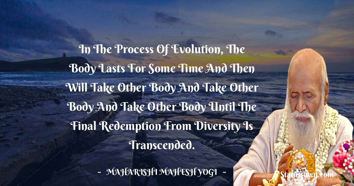 maharishi mahesh yogi Quotes - In the process of evolution, the body lasts for some time and then will take other body and take other body and take other body until the final redemption from diversity is transcended.