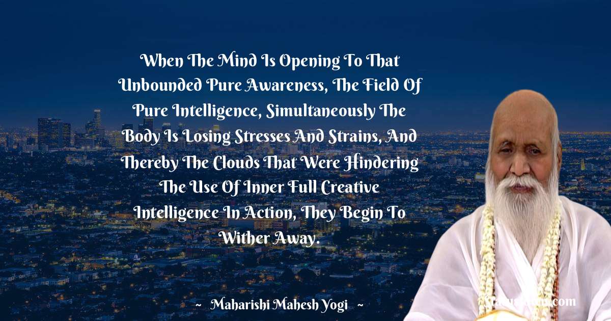 When the mind is opening to that unbounded pure awareness, the field of pure intelligence, simultaneously the body is losing stresses and strains, and thereby the clouds that were hindering the use of inner full creative intelligence in action, they begin to wither away.