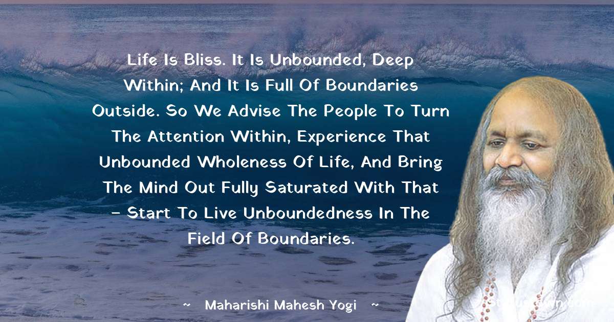 Life is bliss. It is unbounded, deep within; and it is full of boundaries outside. So we advise the people to turn the attention within, experience that unbounded wholeness of life, and bring the mind out fully saturated with that – start to live unboundedness in the field of boundaries. - maharishi mahesh yogi quotes