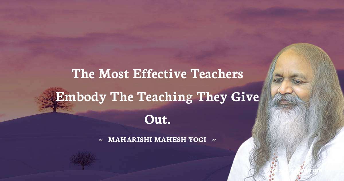 The most effective teachers embody the teaching they give out. - maharishi mahesh yogi quotes