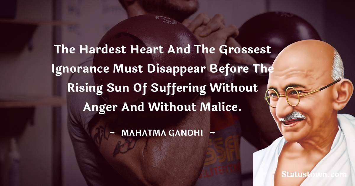 Mahatma Gandhi Quotes - The hardest heart and the grossest ignorance must disappear before the rising sun of suffering without anger and without malice.