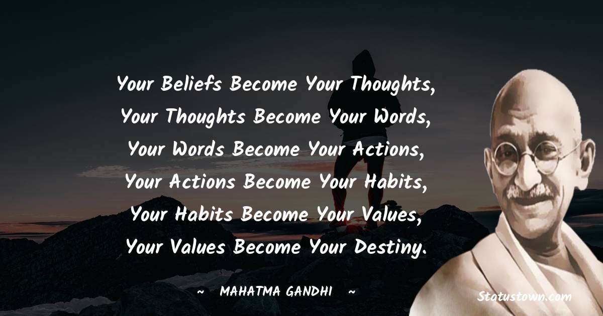 Your beliefs become your thoughts, Your thoughts become your words, Your words become your actions, Your actions become your habits, Your habits become your values, Your values become your destiny. - Mahatma Gandhi quotes