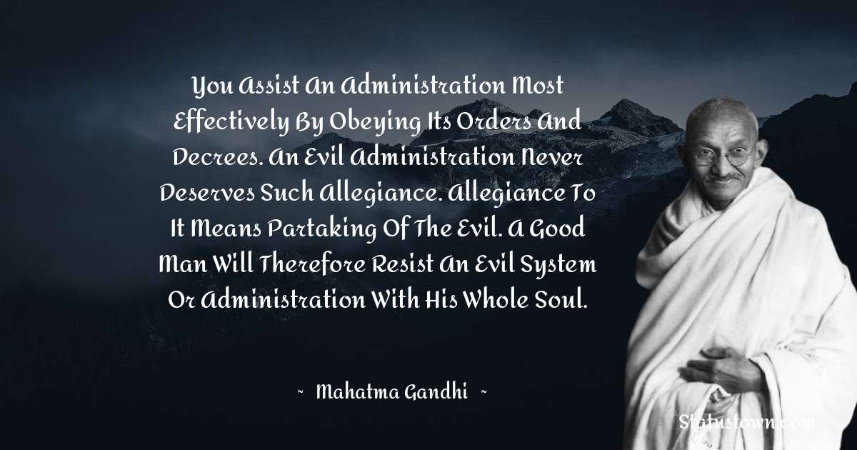 You assist an administration most effectively by obeying its orders and decrees. An evil administration never deserves such allegiance. Allegiance to it means partaking of the evil. A good man will therefore resist an evil system or administration with his whole soul. - Mahatma Gandhi quotes