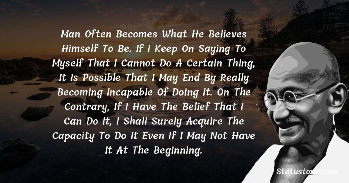 Man often becomes what he believes himself to be. If I keep on saying to myself that I cannot do a certain thing, it is possible that I may end by really becoming incapable of doing it. On the contrary, if I have the belief that I can do it, I shall surely acquire the capacity to do it even if I may not have it at the beginning. - Mahatma Gandhi quotes