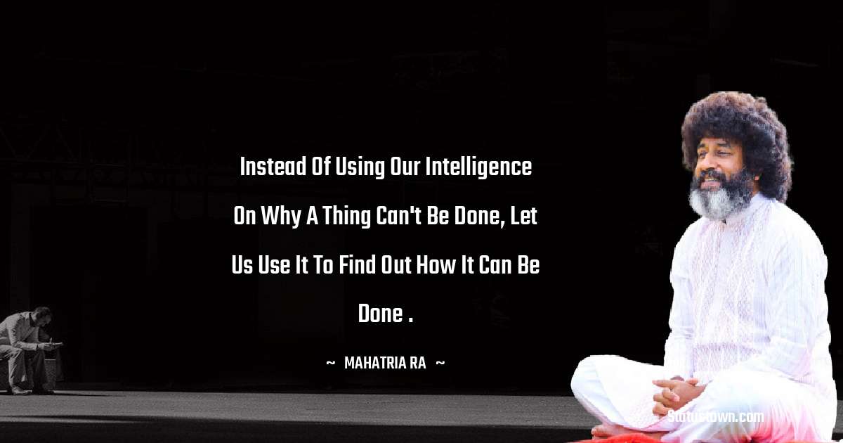 Instead of using our intelligence on why a thing can't be done, let us use it to find out how it can be done . - mahatria ra quotes
