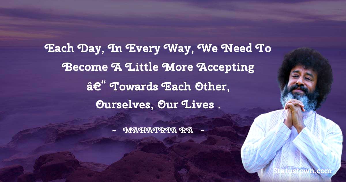 Each day, in every way, we need to become a little more accepting â€“ towards each other, ourselves, our lives . - mahatria ra quotes