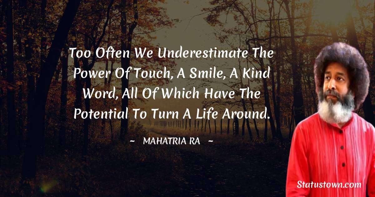 Too often we underestimate the power of touch, a smile, a kind word, all of which have the potential to turn a life around.