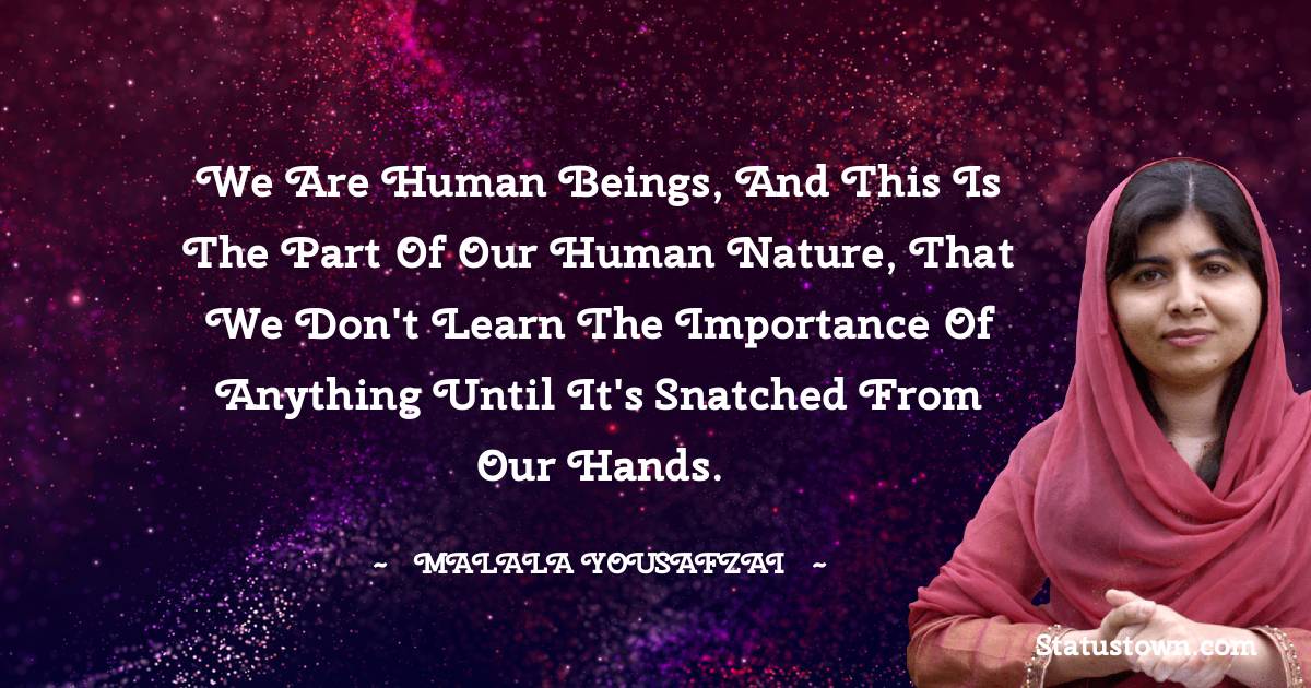Malala Yousafzai  Quotes - We are human beings, and this is the part of our human nature, that we don't learn the importance of anything until it's snatched from our hands.