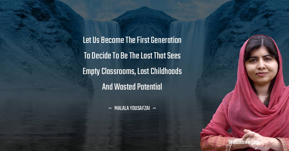 Malala Yousafzai  Quotes - Let us become the first generation to decide to be the last that sees empty classrooms, lost childhoods and wasted potential