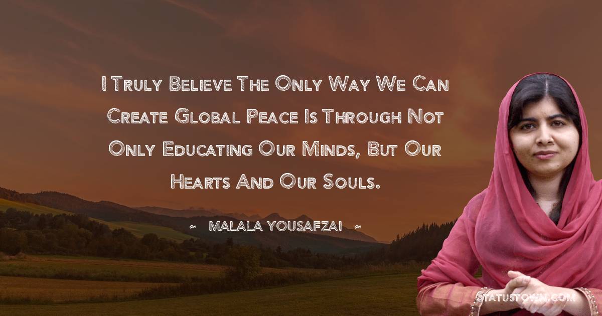 Malala Yousafzai  Quotes - I truly believe the only way we can create global peace is through not only educating our minds, but our hearts and our souls.