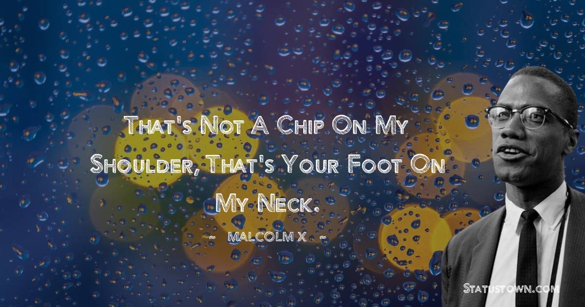 That's not a chip on my shoulder, that's your foot on my neck. - Malcolm X quotes