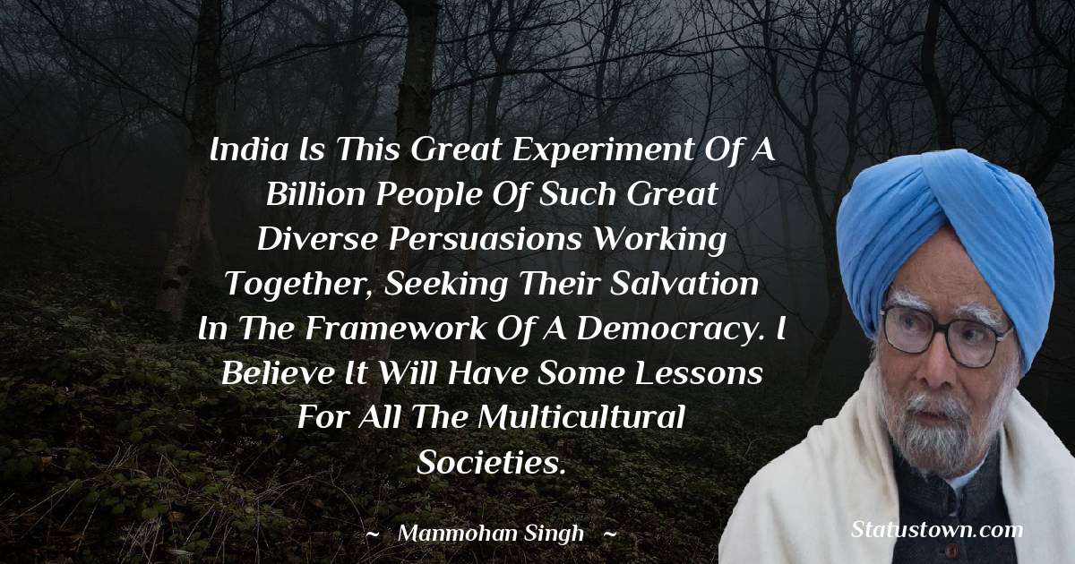 India is this great experiment of a billion people of such great diverse persuasions working together, seeking their salvation in the framework of a democracy. I believe it will have some lessons for all the multicultural societies. - Manmohan Singh quotes