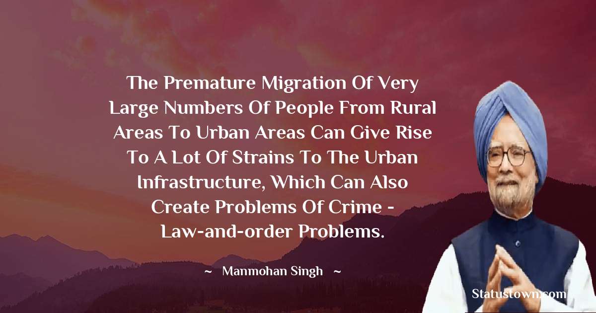 The premature migration of very large numbers of people from rural areas to urban areas can give rise to a lot of strains to the urban infrastructure, which can also create problems of crime - law-and-order problems. - Manmohan Singh quotes