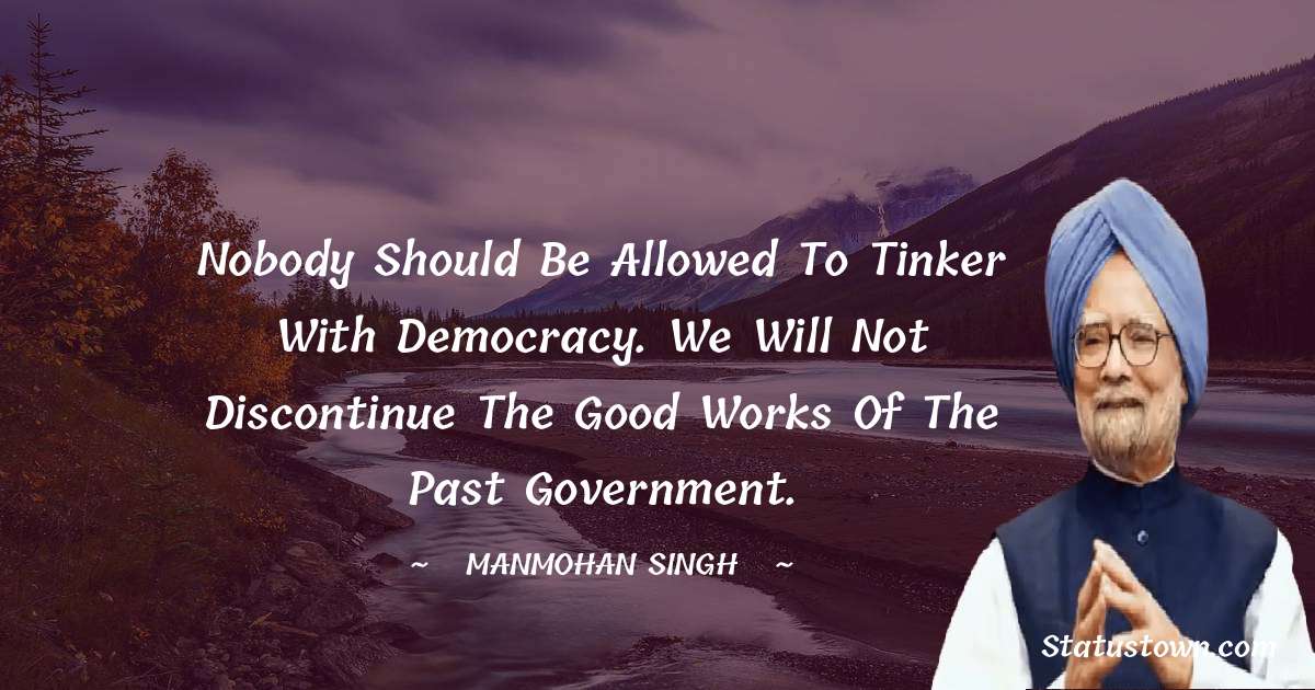 Manmohan Singh Quotes - Nobody should be allowed to tinker with democracy. We will not discontinue the good works of the past government.