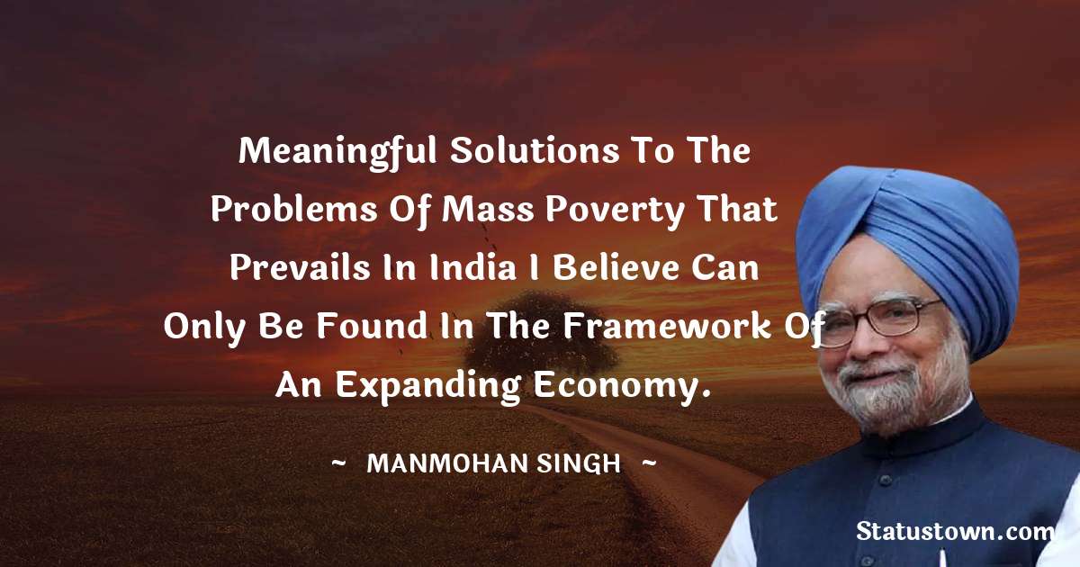 Meaningful solutions to the problems of mass poverty that prevails in India I believe can only be found in the framework of an expanding economy. - Manmohan Singh quotes