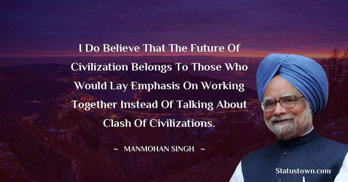 Manmohan Singh Quotes - I do believe that the future of civilization belongs to those who would lay emphasis on working together instead of talking about clash of civilizations.