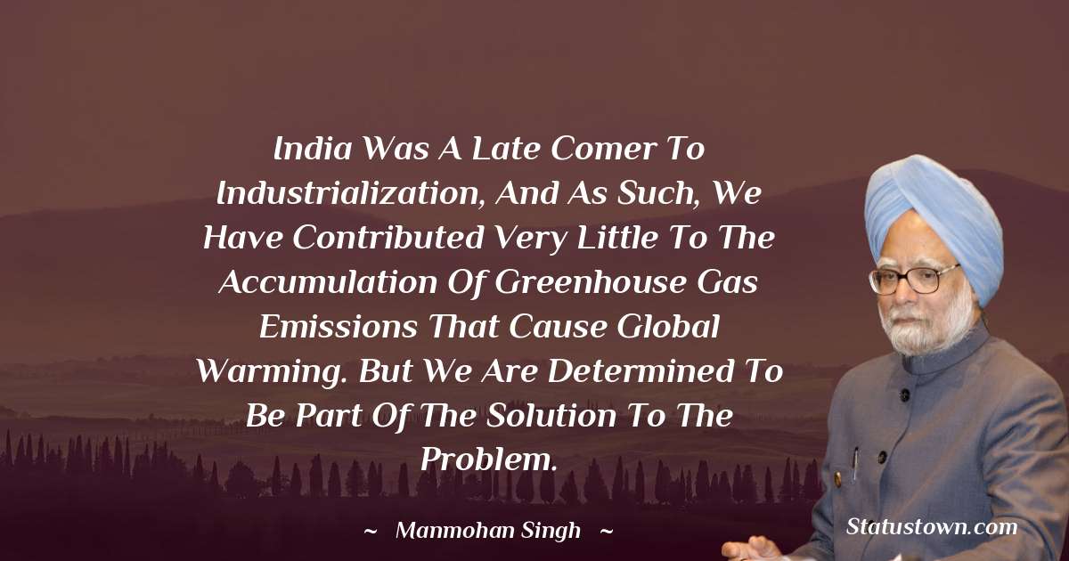India was a late comer to industrialization, and as such, we have contributed very little to the accumulation of greenhouse gas emissions that cause global warming. But we are determined to be part of the solution to the problem. - Manmohan Singh quotes
