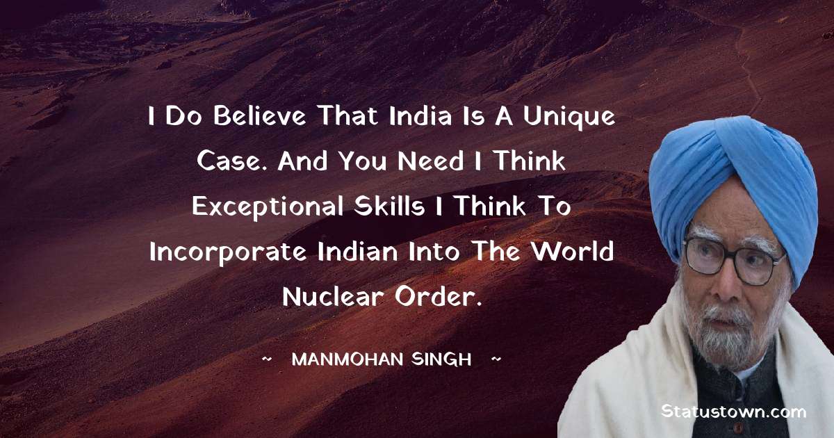 I do believe that India is a unique case. And you need I think exceptional skills I think to incorporate Indian into the world nuclear order. - Manmohan Singh quotes