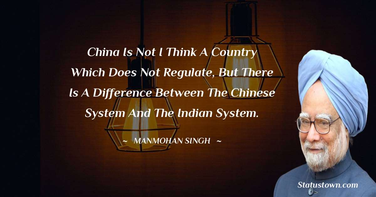 China is not I think a country which does not regulate, but there is a difference between the Chinese system and the Indian system. - Manmohan Singh quotes