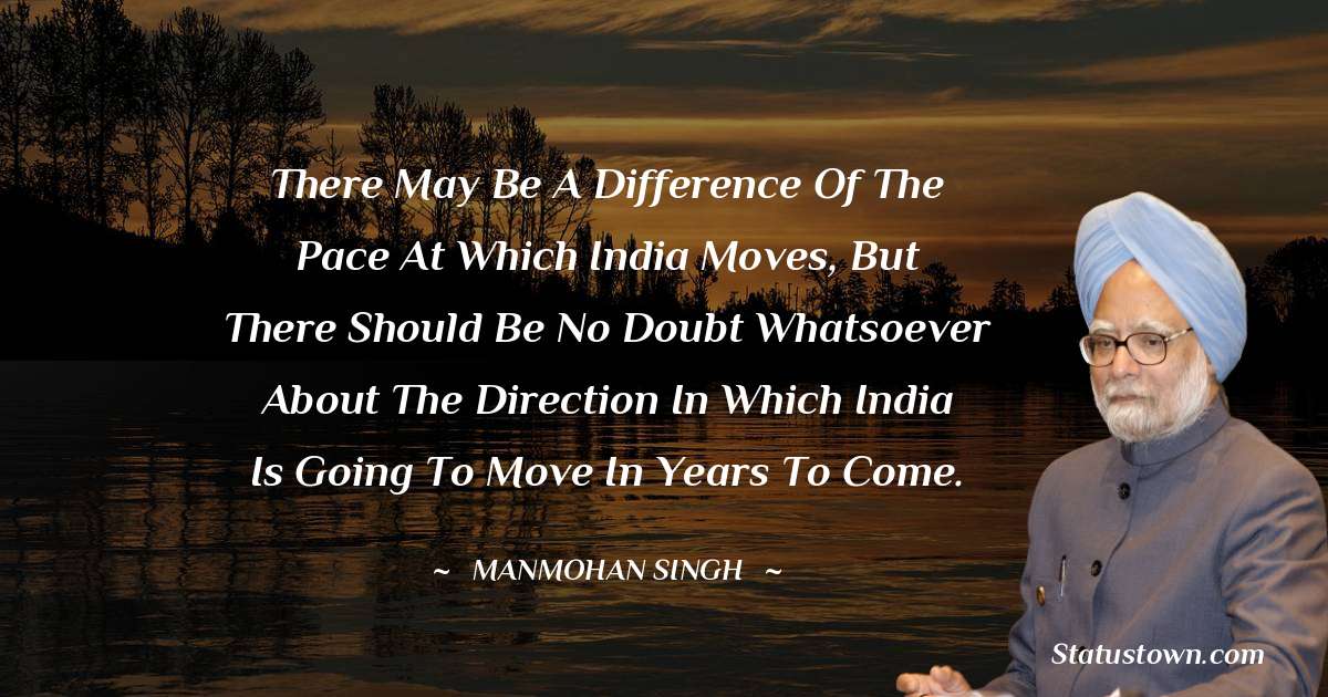 There may be a difference of the pace at which India moves, but there should be no doubt whatsoever about the direction in which India is going to move in years to come. - Manmohan Singh quotes