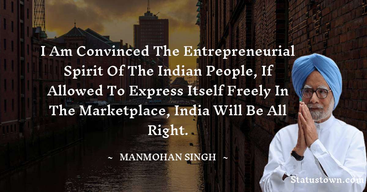 Manmohan Singh Quotes - I am convinced the entrepreneurial spirit of the Indian people, if allowed to express itself freely in the marketplace, India will be all right.