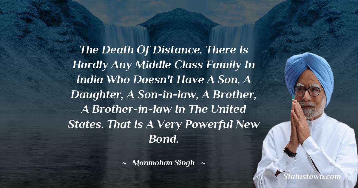 The death of distance. There is hardly any middle class family in India who doesn't have a son, a daughter, a son-in-law, a brother, a brother-in-law in the United States. That is a very powerful new bond. - Manmohan Singh quotes