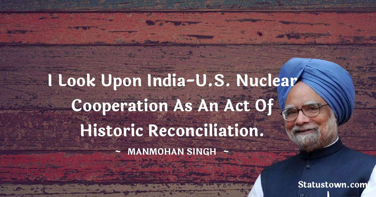 I look upon India-U.S. nuclear cooperation as an act of historic reconciliation. - Manmohan Singh quotes