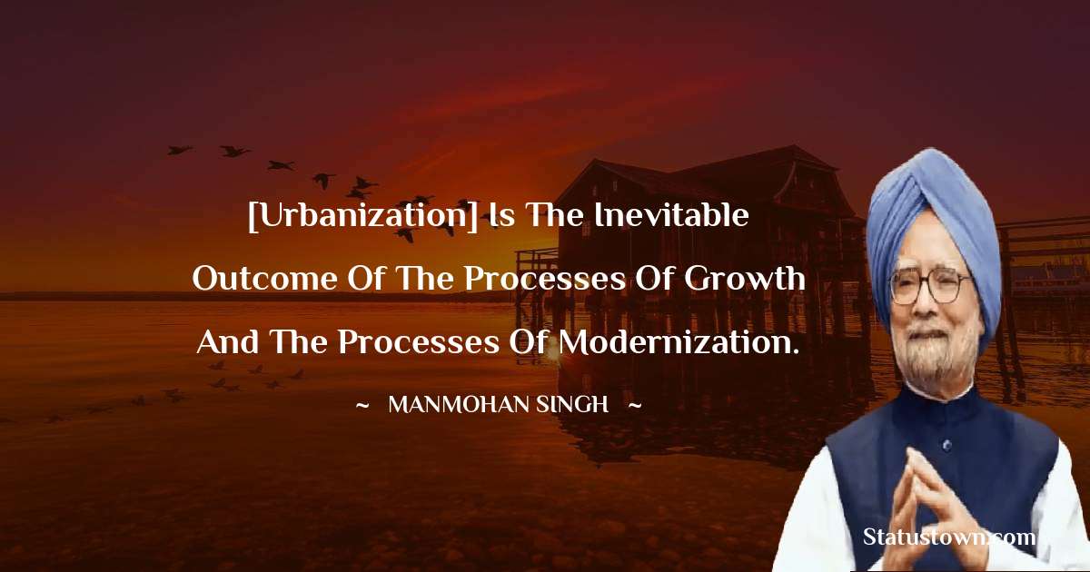 [Urbanization] is the inevitable outcome of the processes of growth and the processes of modernization. - Manmohan Singh quotes