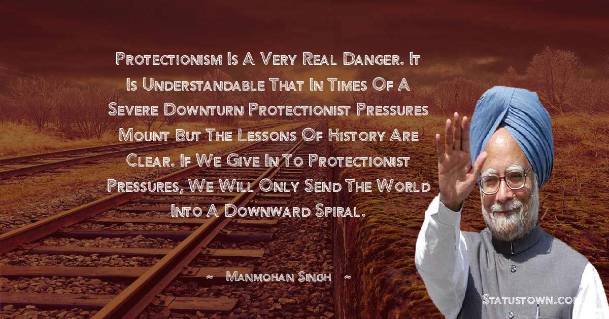 Protectionism is a very real danger. It is understandable that in times of a severe downturn protectionist pressures mount but the lessons of history are clear. If we give in to protectionist pressures, we will only send the world into a downward spiral. - Manmohan Singh quotes