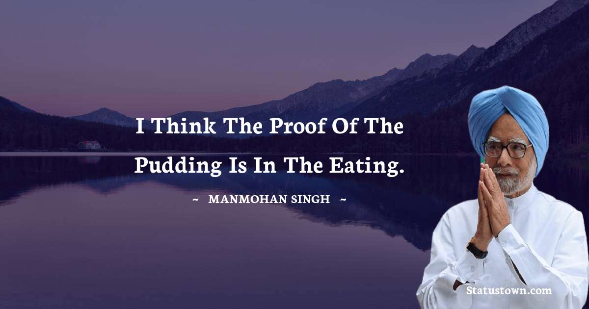 I think the proof of the pudding is in the eating. - Manmohan Singh quotes