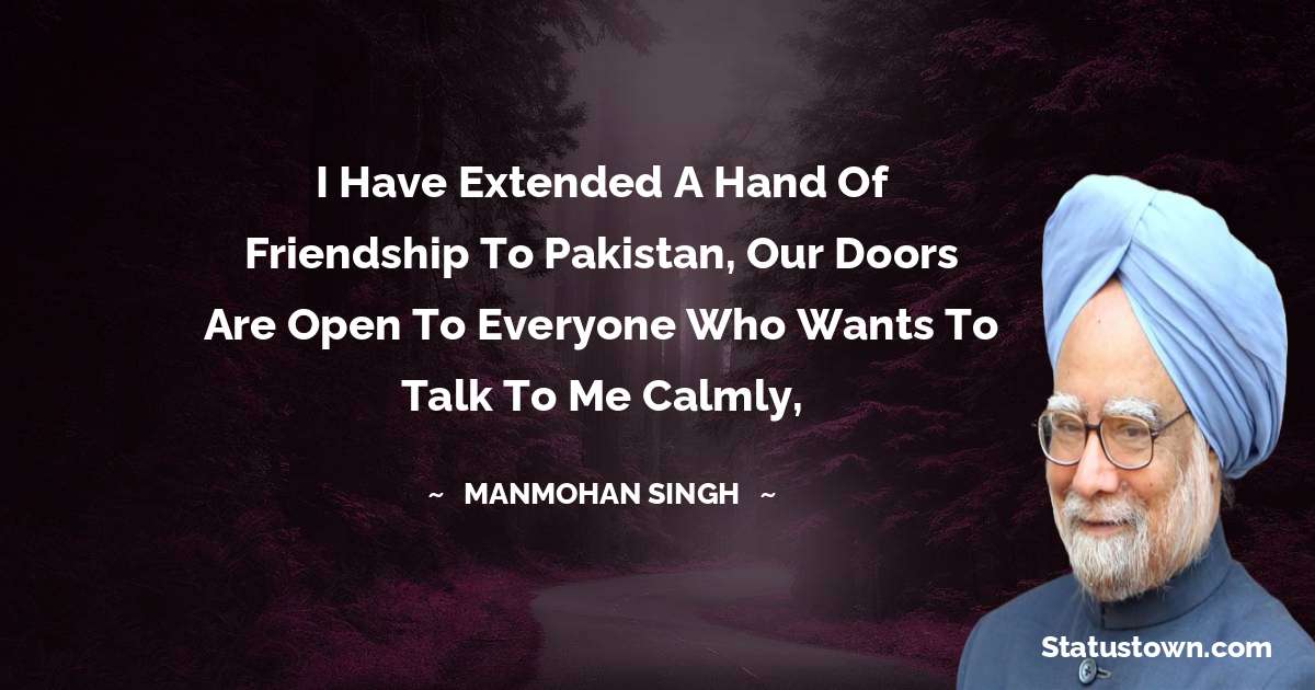 Manmohan Singh Quotes - I have extended a hand of friendship to Pakistan, our doors are open to everyone who wants to talk to me calmly,