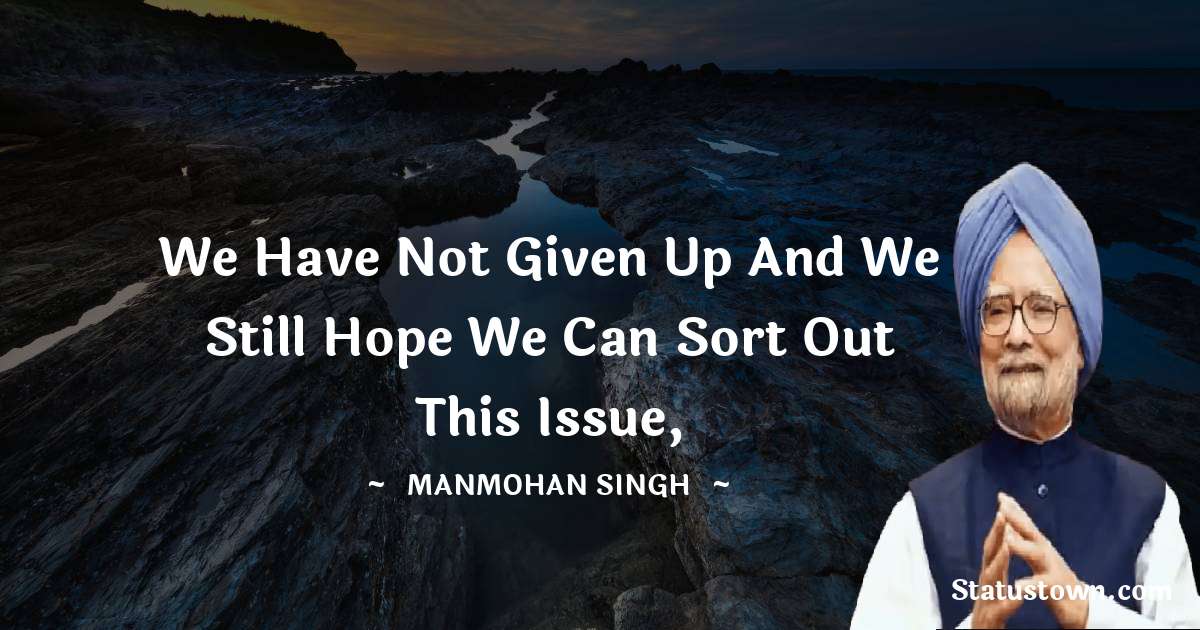 We have not given up and we still hope we can sort out this issue, - Manmohan Singh quotes