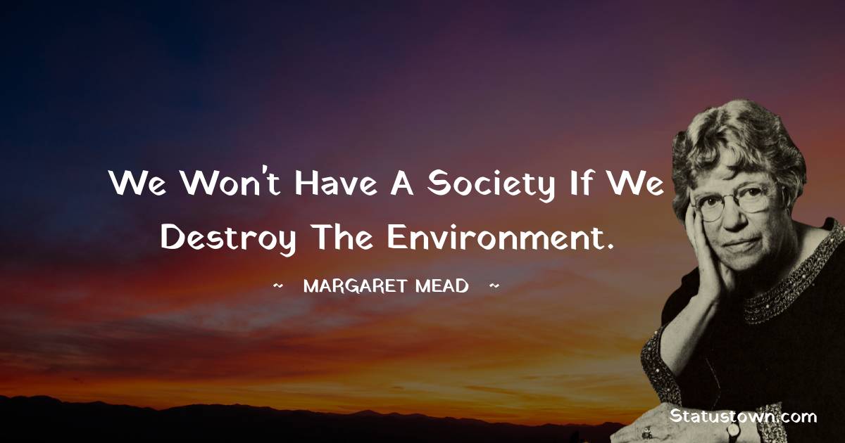 We won't have a society if we destroy the environment. - Margaret Mead quotes