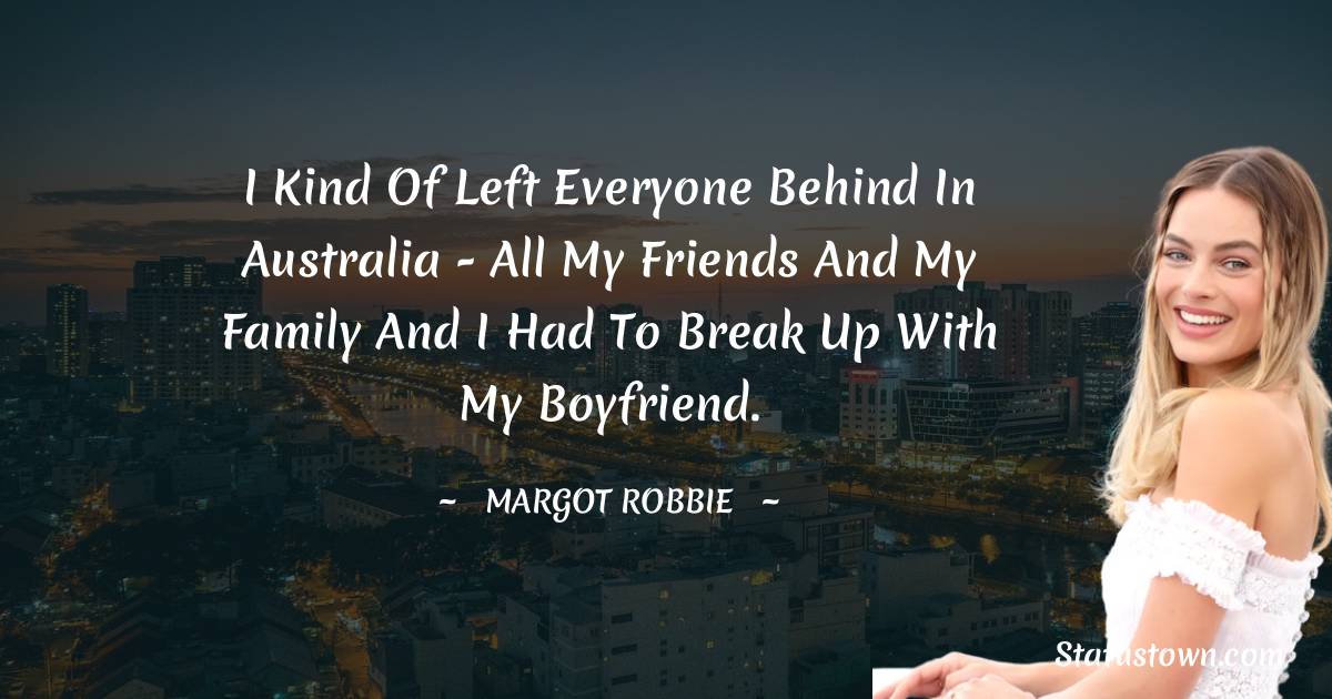 I kind of left everyone behind in Australia - all my friends and my family and I had to break up with my boyfriend. - Margot Robbie quotes