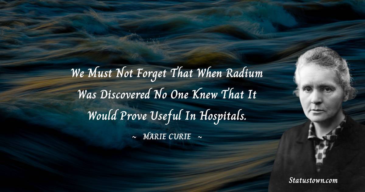 Marie Curie Quotes - We must not forget that when radium was discovered no one knew that it would prove useful in hospitals.