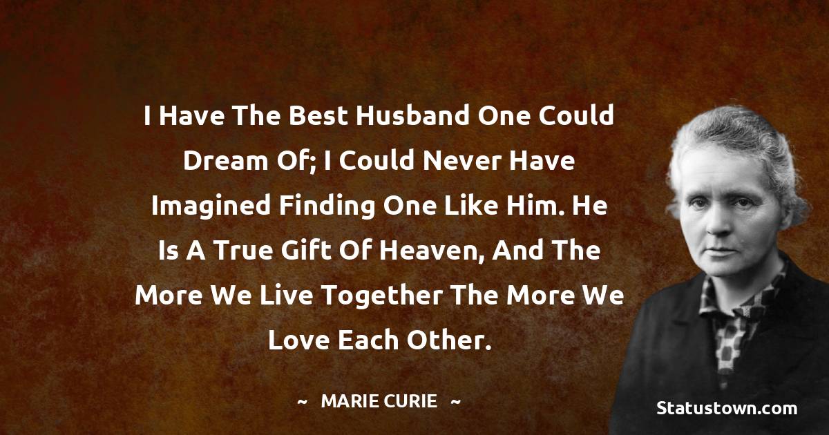Marie Curie Quotes - I have the best husband one could dream of; I could never have imagined finding one like him. He is a true gift of heaven, and the more we live together the more we love each other.