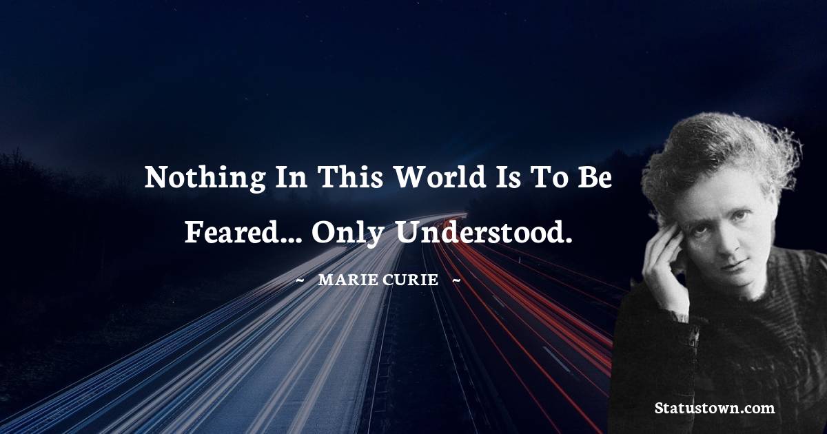 Nothing in this world is to be feared... only understood.