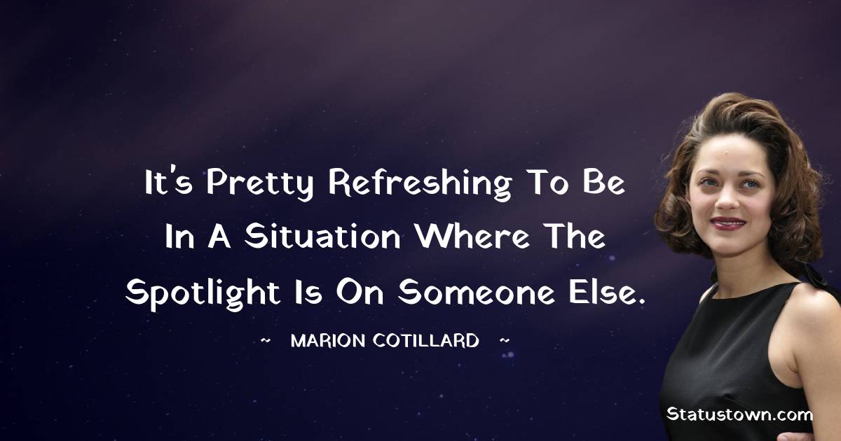 It's pretty refreshing to be in a situation where the spotlight is on someone else. -  Marion Cotillard quotes